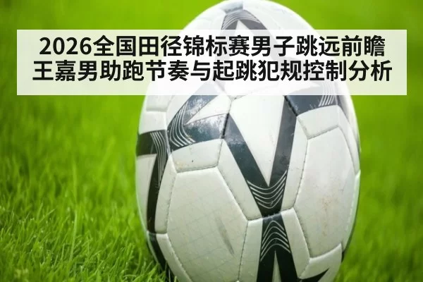 2026全国田径锦标赛男子跳远前瞻 王嘉男助跑节奏与起跳犯规控制分析